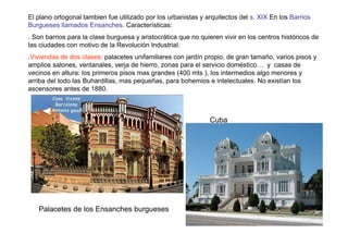 El plano ortogonal tambien fue utilizado por los urbanistas y arquitectos del s. XIX En los Barrios
Burgueses llamados Ensanches. Características:
. Son barrios para la clase burguesa y aristocrática que no quieren vivir en los centros históricos de
las ciudades con motivo de la Revolución Industrial.
.Viviendas de dos clases: palacetes unifamiliares con jardín propio, de gran tamaño, varios pisos y
amplios salones, ventanales, verja de hierro, zonas para el servicio doméstico… y casas de
vecinos en altura: los primeros pisos mas grandes (400 mts ), los intermedios algo menores y
arriba del todo las Buhardillas, mas pequeñas, para bohemios e intelectuales. No existían los
ascensores antes de 1880.



                                                               Cuba




   Palacetes de los Ensanches burgueses
 