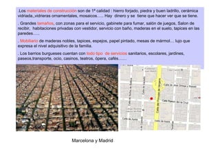 .Los materiales de construcción son de 1ª calidad : hierro forjado, piedra y buen ladrillo, cerámica
vidriada,,vidrieras ornamentales, mosaicos….. Hay dinero y se tiene que hacer ver que se tiene.
. Grandes tamaños, con zonas para el servicio, gabinete para fumar, salón de juegos, Salon de
recibir, habitaciones privadas con vestidor, servicio con baño, maderas en el suelo, tapices en las
paredes…..
. Mobiliario de maderas nobles, tapices, espejos, papel pintado, mesas de mármol… lujo que
expresa el nivel adquisitivo de la familia.
. Los barrios burgueses cuentan con todo tipo de servicios sanitarios, escolares, jardines,
paseos,transporte, ocio, casinos, teatros, ópera, cafés……
.




                             Marcelona y Madrid
 