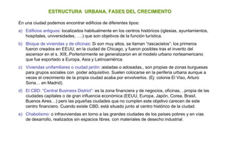 ESTRUCTURA URBANA. FASES DEL CRECIMIENTO

En una ciudad podemos encontrar edificios de diferentes tipos:
a) Edificios antiguos: localizados habitualmente en los centros históricos (iglesias, ayuntamientos,
   hospitales, universidades, ….) que son objetivos de la función turística.
b) Bloque de viviendas y de oficinas: Si son muy altos, se llaman “rascacielos”; los primeros
   fueron creados en EEUU, en la ciudad de Chicago, y fueron posibles tras el invento del
   ascensor en el s. XIX,.Porteriormente se generalizaron en el modelo urbano norteamericano
   que fue exportado a Europa, Asia y Latinoamérica.
c) Viviendas unifamiliares o ciudad jardín :aisladas o adosadas,, son propias de zonas burguesas
   para grupos sociales con poder adquisitivo. Suelen colocarse en la periferia urbana aunque a
   veces el crecimiento de la propia ciudad acaba por envolverlos. (Ej: colonia El Viso, Arturo
   Soria… en Madrid).
d) El CBD: “Central Business District”: es la zona financiera y de negocios, oficinas, ..propia de las
   ciudades capitales o de gran influencia económica (EEUU, Europa, Japón, Corea, Brasil,
   Buenos Aires…) pero las pqueñas ciudades que no cumplen este objetivo carecen de este
   centro financiero. Cuando existe CBD, está situado junto al centro histórico de la ciudad.
e) Chabolismo: o infraviviendas en torno a las grandes ciudades de los países pobres y en vías
   de desarrollo, realizados sin espacios libres, con materiales de desecho industrial.
 