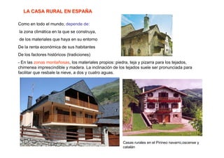 LA CASA RURAL EN ESPAÑA

Como en todo el mundo, depende de:
la zona climática en la que se construya,
de los materiales que haya en su entorno
De la renta económica de sus habitantes
De los factores históricos (tradiciones)
- En las zonas montañosas, los materiales propios: piedra, teja y pizarra para los tejados,
chimenea imprescindible y madera. La inclinación de los tejados suele ser pronunciada para
facilitar que resbale la nieve, a dos y cuatro aguas.




                                                      Casas rurales en el Pirineo navarro,oscense y
                                                      catalán
 