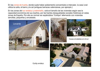 En las zonas de huerta, donde suele haber poblamiento concentrado e intercalar, la casa rural
utiliza la caña, el barro y la cal (antiguas barracas valencianas, por ejemplo.)
En las zonas del sur andaluz y extremeño, varía el tamaño de las viviendas según sea la
capacidad económica de sus dueños, por las fuertes desigualdades sociales históricas en estas
zonas de España. Por ello es normal ver espléndidos “Cortijos” alternando con viviendas
sencillas, pequeñas y encaladas.


     Levante




                                                                       Casas encaladas en el sur




                            Cortijo andaluz
 