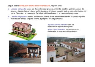 Según sea la distribución interna de la vivienda rural, hay dos tipos:
a) La casa compacta: todas las dependencias( granero, vivienda, establo, gallinero, zonas de
   aperos…) están bajo el mismo techo, juntas en el mismo espacio; todo lo más, distribuidas por
   pisos. Ejemplos, la casona de Cantabria, el Caserío vasco, la casa rural aragonesa…
b) La casa disgregada: aquella donde cada una de estas necesidades tienen su propio espacio,
   reunidos en torno a un patio central. Ejemplos: el Cortijo andaluz


                                                   Izquierda: casona del norte: todas las
                                                   dependencias agrarias están juntas
                                                   Abajo: Cortijo extremeño: típica construcción
                                                   disgregadas en torno a un patio ordenador
 