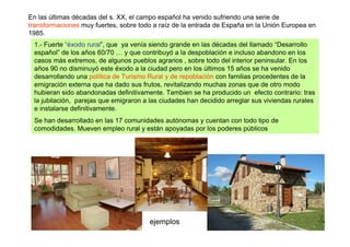 En las últimas décadas del s. XX, el campo español ha venido sufriendo una serie de
transformaciones muy fuertes, sobre todo a raíz de la entrada de España en la Unión Europea en
1985.
 1.- Fuerte “éxodo rural”, que ya venía siendo grande en las décadas del llamado “Desarrollo
 español” de los años 60/70 … y que contribuyó a la despoblación e incluso abandono en los
 casos más extremos, de algunos pueblos agrarios , sobre todo del interior peninsular. En los
 años 90 no disminuyó este éxodo a la ciudad pero en los últimos 15 años se ha venido
 desarrollando una política de Turismo Rural y de repoblación con familias procedentes de la
 emigración externa que ha dado sus frutos, revitalizando muchas zonas que de otro modo
 hubieran sido abandonadas definitivamente. Tambien se ha producido un efecto contrario: tras
 la jubilación, parejas que emigraron a las ciudades han decidido arreglar sus viviendas rurales
 e instalarse definitivamente.
 Se han desarrollado en las 17 comunidades autónomas y cuentan con todo tipo de
 comodidades. Mueven empleo rural y están apoyadas por los poderes públicos




                                        ejemplos
 
