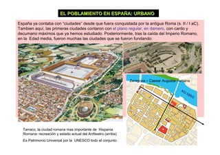 EL POBLAMIENTO EN ESPAÑA: URBANO

España ya contaba con “ciudades” desde que fuera conquistada por la antigua Roma (s. II / I aC).
Tambien aquí, las primeras ciudades contaron con el plano regular, en damero, con cardo y
decumano máximos que ya hemos estudiado. Posteriormente, tras la caída del Imperio Romano,
en la Edad media, fueron muchas las ciudades que se fueron fundando:




                                                               Zaragoza – Caesar Augusta- romana




  Tarraco, la ciudad romana mas importante de Hispania
  Romana: recreación y estado actual del Anfiteatro.(arriba)
  Es Patrimonio Universal por la UNESCO todo el conjunto
 