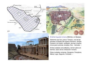Emérita Augusta romana (Mérida), en Badajoz.
Sabemos que fue, junto a Tarraco, una de las
grandes ciudades del Imperio Romano. Ambas
contaron con teatro, anfiteatro, termas o baños,
circos para carreras, templos, foro, mercado….
Ambas estaban amuralladas y tenían plano en
damero, típico de la civilización romana.
Otras ciudades romanas: Zaragoza, Pamplona,
Itálica, Lugo, Sagunto, Corduba….
 