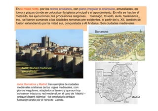 En la mitad norte, por los reinos cristianos, con plano irregular o anárquico, amuralladas, en
torno a plazas donde se colocaban la iglesia principal y el ayuntamiento. En ella se hacían el
mercado, las ejecuciones, las procesiones religiosas,… Santiago, Oviedo, Avila, Salamanca,,
etc, se fueron sumando a las ciudades romanas pre-existentes. A partir del s. XII, también se
fueron extendiendo por la mitad sur, conquistada a Al Andalus. Son ciudades medievales

                                                            Barcelona




    Avila, ciudad medieval
    amurallada



Avila, Barcelona y Madrid: tres ejemplos de ciudades
medievales cristianas de los siglos medievales, com
planos irregulares, adaptados al terreno y que aun hoy
conservan intacta su red medieval; en el caso de Madrid –
antigua Magerit islámica- fue ampliada la antiguo                                      Madrid
fundación árabe por el reino de Castilla.
 