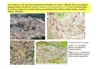 En la mitad sur, del Tajo hacia el estrecho de Gibraltar y en todo el Valle del Ebro, las ciudades
antiguas fueron muchas de fundación islámica, pues pertenecieron a Al Andalus durante siglos.
Sus planos propios de la ciudad islámica ya estudiada (Zoco, Medina, Baños árabes, Juderías,
Aljama, mezquitas….




                                                                          Ciudades del Islam español:
                                                                          arriba: Jaén. La antigua
                                                                          Medina, ocupada por la
                                                                          Catedral cristiana
                                                                          Abajo, Granada, y fuera de la
                                                                          ciudad, la Alhambra o palacio
                                                                          de los sultanes granadinos
 
