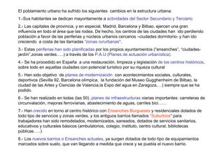 El poblamiento urbano ha sufrido los siguientes cambios en la estructura urbana:
1.-Sus habitantes se dedican mayoritamente a actividades del Sector Secundario y Terciario
2.- Las capitales de provincia, y en especial, Madrid, Barcelona y Bilbao, ejercen una gran
influencia en todo el área que las rodea. De hecho, los centros de las ciudades han ido perdiendo
población a favor de las periferias y núcleos urbanos cercanos –ciudades dormitorio- y han ido
creciendo a costa de las llamadas “zonas rururbanas”.
3.- Estas periferias han sido planificadas por los propios ayuntamientos (“ensanches”, “ciudades-
jardín”,zonas verdes…..) a través de los P.A.U (Planes de actuación urbanística).
4.- Se ha procedido en España a una restauración, limpieza y legislación de los centros históricos,
sobre todo en aquellas ciudades con potencial turístico por su riqueza cultural
5.- Han sido objetivo de planes de modernización con acontecimientos sociales, culturales,
deportivos (Sevilla 92, Barcelona olímpica, la fundación del Museo Gugghenheim de Bilbao, la
ciudad de las Artes y Ciencias de Valencia,la Expo del agua en Zaragoza,…) siempre que se ha
podido.
6.- Se han realizado en todas (las 50) ,planes de infraestructuras viarias importantes: carreteras de
circunvalación, mejoras ferroviarias, abastecimiento de aguas, carriles bici……
7.- Han crecido en torno al centro histórico con Ensanches Burgueses y residenciales dotados de
todo tipo de servicios y zonas verdes, y los antiguos barrios llamados “Suburbios” para
trabajadores han sido remodelados, modernizados, saneados, dotados de servicios sanitarios,
educativos y culturales básicos (ambulatorios, colegio, instituto, centro cultural, bibliotecas
públicas…..)
8.- Los nuevos barrios o Ensanches actuales, ya surgen dotados de todo tipo de equipamientos
marcados sobre suelo, que van llegando a medida que crece y se puebla el nuevo barrio.
 
