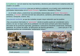b) Cualitativos: son sin duda los mas importantes y decisivos para determinar si estamos ante una
ciudad o un pueblo:
- Las actividades económicas a las que se dedica la población: en el medio rural, predominan las
actividades relacionadas con el Sector Primario: Agricultura, Ganadería y Pesca.
   en el medio urbano, predominan las actividades relacionadas con el Sector Secundario :
Industrias, y Terciario: servicios de todo tipo (educativos, sanitarios, administrativos, judiciales,
comercio, transporte, turismo, etc).
-La extensión territorial, ya que las ciudades ocupan mayor extensión que los pueblos.
-Hay una postura intermedia: la “agrociudad”, donde el pueblo puede ser considerado rural y
urbano a la vez: la mayor parte de su población vive del sector primario pero tiene industrias
derivadas de los productos agrícolas, ganaderos o pesqueros (industrias conserveras, harineras,
galleteras, de curtidos de pieles, de fabricación de piensos ganaderos………) pero que por nº de
habitantes podrían ser considerados “poblamiento urbano”.




    Pueblo pesquero                                           Agrociudad pesquera
 