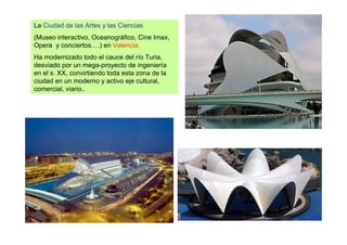 La Ciudad de las Artes y las Ciencias
(Museo interactivo, Oceanográfico, Cine Imax,
Opera y conciertos….) en Valencia.
Ha modernizado todo el cauce del río Turia,
desviado por un mega-proyecto de ingeniería
en el s. XX, convirtiendo toda esta zona de la
ciudad en un moderno y activo eje cultural,
comercial, viario..
 