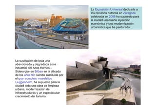 La Exposición Universal dedicada a
                                        los recursos hídricos en Zaragoza
                                        celebrada en 2008 ha supuesto para
                                        la ciudad una fuerte inyección
                                        económica y una modernización
                                        urbanística que ha perdurado.




La sustitución de toda una
abandonada y degradada zona
industrial del Altos Hornos –
Siderurgia- en Bilbao en la década
de los años 90, siendo sustituida por
el gran complejo museístico
Guggenheim, ha supuesto para la
ciudad toda una obra de limpieza
urbana, modernización de
infraestructuras y un espectacular
crecimiento del turismo.
 