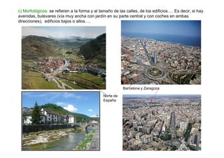 c) Morfológicos: se refieren a la forma y al tamaño de las calles, de los edificios…. Es decir, si hay
avenidas, bulevares (vía muy ancha con jardín en su parte central y con coches en ambas
direcciones), edificios bajos o altos….




                                                         Barcelona y Zaragoza

                                              Norte de
                                              España
 