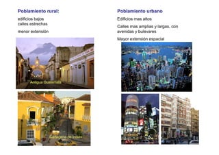 Poblamiento rural:                       Poblamiento urbano
edificios bajos                          Edificios mas altos
calles estrechas
                                         Calles mas amplias y largas, con
menor extensión                          avenidas y bulevares
                                         Mayor extensión espacial




      Antigua Guatemala




                   Cartagena de Indias
 