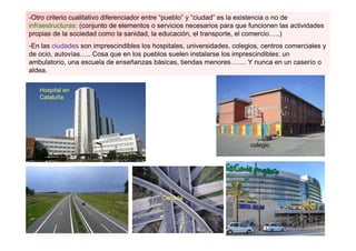 -Otro criterio cualitativo diferenciador entre “pueblo” y “ciudad” es la existencia o no de
infraestructuras: (conjunto de elementos o servicios necesarios para que funcionen las actividades
propias de la sociedad como la sanidad, la educación, el transporte, el comercio…..)
-En las ciudades son imprescindibles los hospitales, universidades, colegios, centros comerciales y
de ocio, autovías….. Cosa que en los pueblos suelen instalarse los imprescindibles: un
ambulatorio, una escuela de enseñanzas básicas, tiendas menores……. Y nunca en un caserío o
aldea.

   Hospital en
   Cataluña




                                                                         colegio




                                            Canadá
 