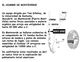 EL HOMBRE DE MONTEVERDE Un equipo dirigido por Tom Dillehay, de la Universidad de Kentucky, descubrió  en Monteverde (Puerto Montt, Chile) restos líticos asociados a material orgánico que arroja una antigüedad de hasta 30 000 años a.C.En Monteverde se hallaron evidencias de un campamento de 12 tiendas hechas de estacas de madera y pieles de animales con restos de fogón. Las cenizas sometidas al Carbono 14 arrojaron una antigüedad de 13000 años a.C. De confirmarse estos resultados se daría un vuelco total en la explicación del poblamiento inicial americano. 