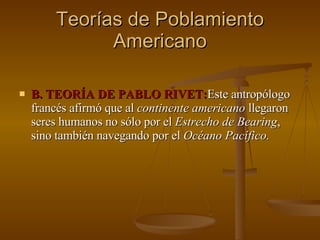 Teorías de Poblamiento Americano B. TEORÍA DE PABLO RIVET: Este antropólogo francés afirmó que al  continente americano  llegaron seres humanos no sólo por el  Estrecho de Bearing , sino también navegando por el  Océano Pacífico. 