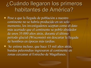 ¿Cuándo llegaron los primeros habitantes de América? Pese a que la llegada de población a nuestro continente no se habría producido en un solo momento, los investigadores aceptan como el dato más acertado que el continente se pobló alrededor de unos 35.000 años atrás, durante el último período glacial (Wisconsin) sin descartar la llegada de hombres en épocas más tardías.  Se   estima incluso, que hace 15 mil años atrás, bandas paleoindias ingresaron al continente en zonas cercanas al Estrecho de Magallanes. 