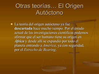 Otras teorías… El Origen Autóctono La teoría del origen autóctono ya fue  descartada  hace mucho tiempo. Por el estado actual de las investigaciones científicas podemos afirmar que el ser humano tiene su origen en  África  y desde allí se expandió por todo el planeta entrando a  América , ya con seguridad, por el  Estrecho de Bearing . 