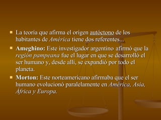 La teoría que afirma el origen  autóctono  de los habitantes de  América  tiene dos referentes... Ameghino:  Este investigador argentino   afirmó que la  región pampeana  fue el lugar en que se desarrolló el ser humano y, desde allí, se expandió por todo el planeta. Morton:  Este norteamericano afirmaba que el ser humano evolucionó paralelamente en  América, Asia, África y Europa. 