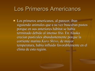 Los Primeros Americanos Los primeros americanos, al parecer, iban siguiendo animales que a su vez buscaban pastos porque en sus anteriores hábitat se había terminado debido al intenso frío. En Alaska crecían pastizales abundantemente porque la corriente marina  Kuro Shivo , de mayor temperatura, había influido favorablemente en el clima de esta región. 