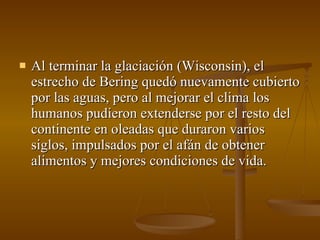 Al terminar la glaciación (Wisconsin), el estrecho de Bering quedó nuevamente cubierto por las aguas, pero al mejorar el clima los humanos pudieron extenderse por el resto del continente en oleadas que duraron varios siglos, impulsados por el afán de obtener alimentos y mejores condiciones de vida.  