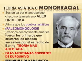 TEORÍA ASIÁTICA O MONORRACIAL
 Sostenida por el antropólogo
checo norteamericano ALEX
HRDLICKA
 Afirma que los pueblos asiáticos
 (PALEOMONGOLOIDE
),vecinos del continente américa
fueron los primeros que
cruzaron las oleadas
sucesivas por el estrecho de
Bering TEORIA MAS
ACEPTADA
 ISLAS ALEUTIANAS CORRIENTE
DE KUROSHIVO
 