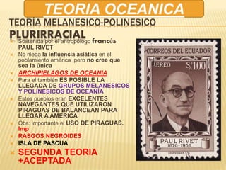TEORÍA MELANESICO-POLINESICO
PLURIRRACIAL Sostenida por el antropólogo francés
PAUL RIVET
 No niega la influencia asiática en el
poblamiento américa ,pero no cree que
sea la única
 ARCHIPIELAGOS DE OCEANIA
 Para el también ES POSIBLE LA
LLEGADA DE GRUPOS MELANESICOS
Y POLINESICOS DE OCEANÍA
 Estos pueblos eran EXCELENTES
NAVEGANTES QUE UTILIZARON
PIRAGUAS DE BALANCEAN PARA
LLEGAR A AMERICA
 Obs: importante el USO DE PIRAGUAS.
Imp
 RASGOS NEGROIDES
 ISLA DE PASCUA
 SEGUNDA TEORIA
+ACEPTADA
TEORIA OCEANICA
 