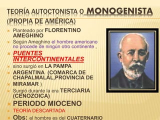 TEORÍA AUTOCTONISTA O MONOGENISTA
(PROPIA DE AMÉRICA)
 Planteado por FLORENTINO
AMEGHINO
 Según Ameghino el hombre americano
no procede de ningún otro continente ,
 PUENTES
INTERCONTINENTALES
 sino surgió en LA PAMPA
 ARGENTINA (COMARCA DE
CHAPALMALAL,PROVINCIA DE
 MIRAMAR )
 Surgió durante la era TERCIARIA
(CENOZOICA)
 PERIODO MIOCENO
 TEORÍA DESCARTADA
 Obs: el hombre es del CUATERNARIO
 