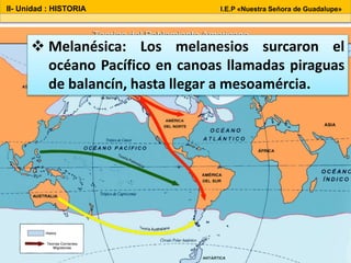 II- Unidad : HISTORIA I.E.P «Nuestra Señora de Guadalupe»
 Melanésica: Los melanesios surcaron el
océano Pacífico en canoas llamadas piraguas
de balancín, hasta llegar a mesoamércia.
 