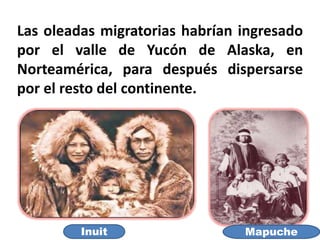 Las oleadas migratorias habrían ingresado
por el valle de Yucón de Alaska, en
Norteamérica, para después dispersarse
por el resto del continente.
MapucheInuit
 