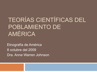 TEORÍAS CIENTÍFICAS DEL
POBLAMIENTO DE
AMÉRICA
Etnografía de América
8 octubre del 2009
Dra. Anne Warren Johnson
 