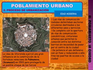 EL  POBLAMIENTO  LA CIUDAD EDAD MODERNA La idea de Sforzinda ejerció una gran influencia en la construcción de la fortaleza veneciana de  Palmanova , ( Scamozzi)  en 1593 para protegerla de un posible ataque de los turcos  Las vías de comunicación radiales delimitaban sectores circulares destinados a los diferentes usos y servicios.  Se completa con la apertura de vías de comunicación concéntricas, cinturones urbanos que permiten la conexión entre los distintos barrios sin necesidad de pasar por el centro de la ciudad  Se potencia el uso defensivo con un foso y reduciendo a sólo tres las puertas de acceso a la ciudad 