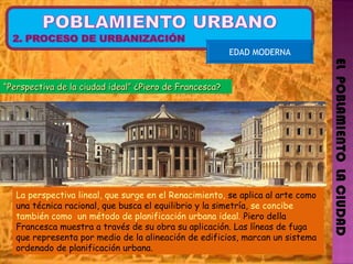 EL  POBLAMIENTO  LA CIUDAD EDAD MODERNA La perspectiva lineal, que surge en el Renacimiento,  se aplica al arte como una técnica racional, que busca el equilibrio y la simetría,  se concibe también como  un método de planificación urbana ideal.  Piero della Francesca muestra a través de su obra su aplicación. Las líneas de fuga que representa por medio de la alineación de edificios, marcan un sistema ordenado de planificación urbana. “ Perspectiva de la ciudad ideal” ¿Piero de Francesca?  