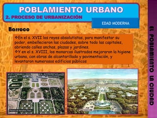 EL  POBLAMIENTO  LA CIUDAD EDAD MODERNA En el s. XVII los reyes absolutistas, para manifestar su poder, embellecieron las ciudades, sobre todo las capitales, abriendo calles anchas, plazas y jardines. Y en el s. XVIII, los monarcas ilustrados mejoraron la higiene urbana, con obras de alcantarillado y pavimentación, y levantaron numerosos edificios públicos Barroco 