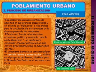 EL  POBLAMIENTO  LA CIUDAD EDAD MODERNA Se desarrolla un nuevo sentido de amplitud en sus grandes plazas reales y en el anillo de "bulevares" o vías anchas para la circulación de los carruajes de la época y paseo de los viandantes. Existe una fuerte relación entre urbanismo, política y economía como lo anota Mumford:  “…un medio para consolidar el poder político en un solo centro directamente bajo la supervisión del rey…” El urbanismo barroco se caracterizó por un  sentido teatral y espectacular , visible en el proyecto de Bernini, diseñado para la Plaza de San Pedro en el Vaticano o en París. Plz.de las Victorias París. Mansart Plz. Vêndome. París 