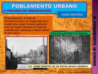 EL  POBLAMIENTO  LA CIUDAD CIUDAD INDUSTRIAL El hacinamiento, la falta de infraestructuras y la incapacidad de la ciudad para acoger la nueva población eran los rasgos comunes de todas las ciudades que comienzan a desarrollarse en esta época La  ciudad industrial con sus barrios obreros insalubres Barrios obreros, destinados a los trabajadores. 