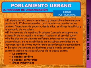 EL  POBLAMIENTO  LA CIUDAD CIUDAD POSTINDUSTRIAL El siguiente hito en el crecimiento y desarrollo urbano surge a partir de la II Guerra Mundial. Las ciudades se convierten en centros financieros de poder y, desde ellos, se dirige la política y la economía de los países.  El incremento de la población urbana (causado entsupone una extensión de la ciudad y la intensificación en el uso del suelo. No ha sido un crecimiento uniforme, mientras en los países desarrollados  se ha estabilizado en los subdesarrollados se ha incrementado de forma muy intensa desordenada y segregadora. En este crecimiento se distingue desde lo más cercano al centro histórico hacia las afueras de la ciudad central La periferia Ciudades satélite Ciudades dormitorios Áreas industriales  