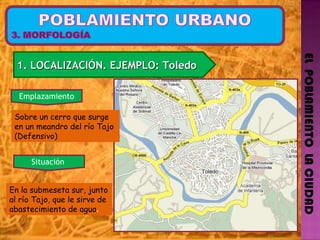 EL  POBLAMIENTO  LA CIUDAD 1. LOCALIZACIÓN. EJEMPLO: Toledo  Sobre un cerro que surge en un meandro del río Tajo (Defensivo) Emplazamiento En la submeseta sur, junto al río Tajo, que le sirve de abastecimiento de agua . Situación  