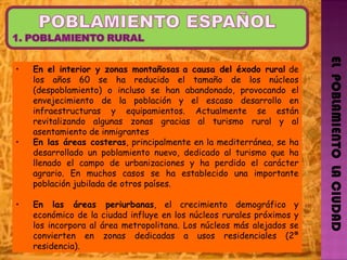 EL  POBLAMIENTO  LA CIUDAD En el interior y zonas montañosas   a causa del éxodo rural  de los años 60 se ha reducido el tamaño de los núcleos (despoblamiento) o incluso se han abandonado, provocando el envejecimiento de la población y el escaso desarrollo en infraestructuras y equipamientos. Actualmente se están revitalizando algunas zonas gracias al turismo rural y al asentamiento de inmigrantes  En las áreas costeras , principalmente en la mediterránea, se ha desarrollado un poblamiento nuevo, dedicado al turismo que ha llenado el campo de urbanizaciones y ha perdido el carácter agrario. En muchos casos se ha establecido una importante población jubilada de otros países. En las áreas periurbanas , el crecimiento demográfico y económico de la ciudad influye en los núcleos rurales próximos y los incorpora al área metropolitana. Los núcleos más alejados se convierten en zonas dedicadas a usos residenciales (2ª residencia).  