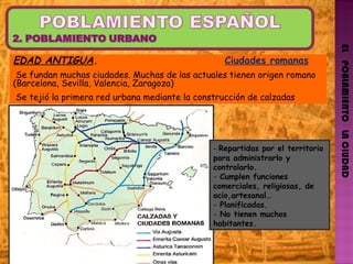 EL   POBLAMIENTO   LA CIUDAD EDAD ANTIGUA .  Ciudades romanas Se fundan muchas ciudades. Muchas de las actuales tienen origen romano (Barcelona, Sevilla, Valencia, Zaragoza) Se tejió la primera red urbana mediante la construcción de calzadas -  Repartidas por el territorio para administrarlo y controlarlo.  Cumplen funciones comerciales, religiosas, de ocio,artesanal… Planificadas. No tienen muchos habitantes.  