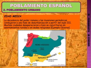 EL   POBLAMIENTO   LA CIUDAD EDAD MEDIA La decadencia del poder romano y las invasiones germánicas condujeron a una fase de desurbanización a partir del siglo III. Muchas ciudades desaparecieron o bien se convirtieron en asentamientos rurales o en sedes religiosas (Ejemplo Cáceres) 