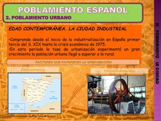 EL   POBLAMIENTO   LA CIUDAD EDAD CONTEMPORÁNEA. LA CIUDAD INDUSTRIAL Comprende desde el inicio de la industrialización en España primer tercio del S. XIX hasta la crisis económica de 1975. En este periodo la tasa de urbanización experimentó un gran crecimiento la población urbana llegó a superar a la rural. FACTORES QUE FAVORECEN LA URBANIZACIÓN Administrativos Económico-sociales División provincial de 1833 (Javier de Burgos) Nacimiento y desarrollo de la industria moderna. 