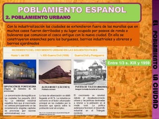 EL   POBLAMIENTO   LA CIUDAD Con la industrialización las ciudades se extendieron fuera de las murallas que en muchos casos fueron derribadas y su lugar ocupado por paseos de ronda o bulevares que comunican el casco antiguo con la nueva ciudad. En ella se construyeron ensanches para los burgueses, barrios industriales y obreros y barrios ajardinados Entre 1/3 s. XIX y 1959 