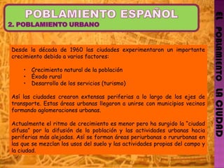 EL   POBLAMIENTO   LA CIUDAD Desde la década de 1960 las ciudades experimentaron un importante crecimiento debido a varios factores: Crecimiento natural de la población Éxodo rural Desarrollo de los servicios (turismo) Así las ciudades crearon extensas periferias a lo largo de los ejes de transporte. Estas áreas urbanas llegaron a unirse con municipios vecinos formando aglomeraciones urbanas. Actualmente el ritmo de crecimiento es menor pero ha surgido la “ciudad difusa” por la difusión de la población y las actividades urbanas hacia periferias más alejadas. Así se forman áreas periurbanas o rururbanas en las que se mezclan los usos del suelo y las actividades propias del campo y la ciudad. 