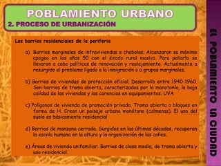 EL  POBLAMIENTO  LA CIUDAD Los barrios residenciales de la periferia   Barrios marginales de infraviviendas o chabolas. Alcanzaron su máximo apogeo en los años 50 con el éxodo rural masivo. Para paliarlo se llevaron a cabo políticas de renovación y realojamiento. Actualmente a resurgido el problema ligado a la inmigración o a grupos marginales. b) Barrios de viviendas de protección oficial. Desarrollo entre 1940-1960. Son barrios de trama abierta, caracterizados por la monotonía, la baja calidad de las viviendas y las carencias en equipamientos. UVA  c) Polígonos de vivienda de promoción privada. Trama abierta o bloques en forma de H. Crean un paisaje urbano monótono (colmenas). El uso del suelo es básicamente residencial d) Barrios de manzana cerrada. Surgidos en las últimas décadas, recuperan la escala humana en la altura y la organización de las calles. e) Áreas de vivienda unifamiliar. Barrios de clase media, de trama abierta y uso residencial. 