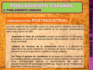 EL   POBLAMIENTO   LA CIUDAD URBANIZACIÓN  POSTINDUSTRIAL La crisis industrial (del petróleo) unida a la crisis política española (inicio de la transición) generan en nuestro país cambios en los procesos urbanizadores sobre todo a partir de 1981: Desciende el ritmo de crecimiento , primero se estabiliza (75-81) y luego se produce un periodo de desurbanización (decrecimiento urbano en las áreas centrales) Cambian los factores de la urbanización  debido a la pérdida de importancia del sector industrial y el aumento del sector servicios, que se convierte en el principal sector económico en las ciudades. Se frena el proceso de crecimiento  de las mayores ciudades a favor de las ciudades medias y pequeñas, e incluso de núcleos rurales cercanos a las áreas metropolitanas (Debido al encarecimiento del suelo, la descentralización de actividades económicas, mejora de los transportes). Resultado: Urbanización Difusa. 