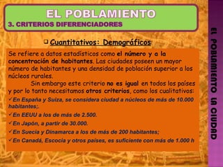 EL  POBLAMIENTO  LA CIUDAD Se refiere a datos estadísticos como  el número y a la concentración de habitantes . Las ciudades poseen un mayor número de habitantes y una densidad de población superior a los núcleos rurales. Sin embargo este criterio  no es igual  en todos los países y por lo tanto necesitamos  otros criterios , como los cualitativos: En España y Suiza, se considera ciudad a núcleos de más de 10.000 habitantes;. En EEUU a los de más de 2.500. En Japón, a partir de 30.000. En Suecia y Dinamarca a los de más de 200 habitantes;  En Canadá, Escocia y otros países, es suficiente con más de 1.000 h  Cuantitativos: Demográficos :   