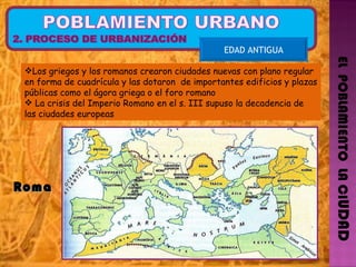 EL  POBLAMIENTO  LA CI UDAD Los griegos y los romanos crearon ciudades nuevas con plano regular en forma de cuadrícula y las dotaron  de importantes edificios y plazas públicas como el ágora griega o el foro romano La crisis del Imperio Romano en el s. III supuso la decadencia de las ciudades europeas EDAD ANTIGUA Roma  
