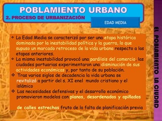 EL  POBLAMIENTO  LA CIUDAD EDAD MEDIA La Edad Media se caracterizó por ser una  etapa histórica dominada por la inestabilidad política y la guerra, lo que supuso un marcado retroceso de la vida urbana  respecto a las etapas anteriores.  La misma inestabilidad provocó una  parálisis del comercio , las ciudades portuarias experimentaron una  disminución de sus actividades económicas  y, por tanto de su población.  Tras varios siglos de decadencia la vida urbana se  revitalizó  a partir del s. XI enel  mundo cristiano y el  islámico Las necesidades defensivas y el desarrollo económico  promovieron modelos con  planos, desordenados y apiñados  de calles estrechas  fruto de la falta de planificación previa 