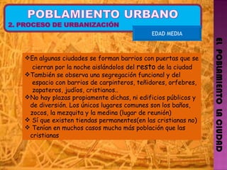 EL  POBLAMIENTO  LA CIUDAD EDAD MEDIA En algunas ciudades se forman barrios con puertas que se  cierran por la noche aislándolos del  resto  de la ciudad También se observa una segregación funcional y del  espacio con barrios de carpinteros, teñidores, orfebres,  zapateros, judíos, cristianos.. No hay plazas propiamente dichas, ni edificios públicos y  de diversión. Los únicos lugares comunes son los baños,  zocos, la mezquita y la medina (lugar de reunión)  Sí que existen tiendas permanentes(en las cristianas no) Tenían en muchos casos mucha más población que las  cristianas 